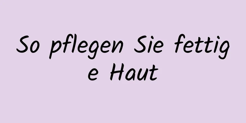 So pflegen Sie fettige Haut