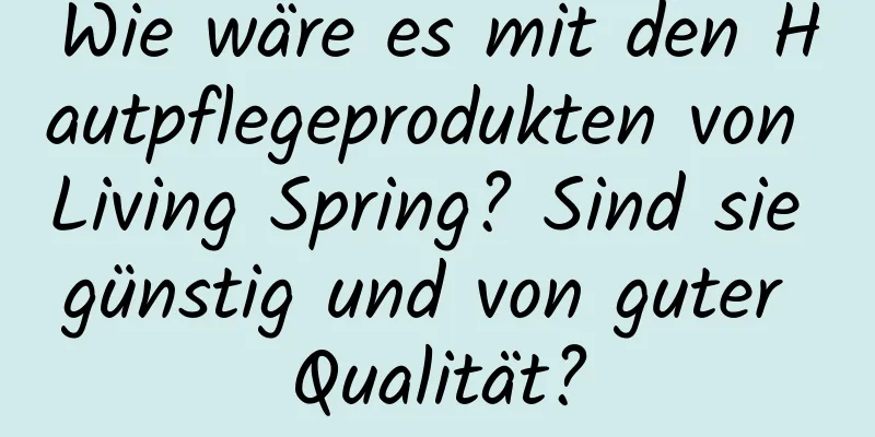 Wie wäre es mit den Hautpflegeprodukten von Living Spring? Sind sie günstig und von guter Qualität?