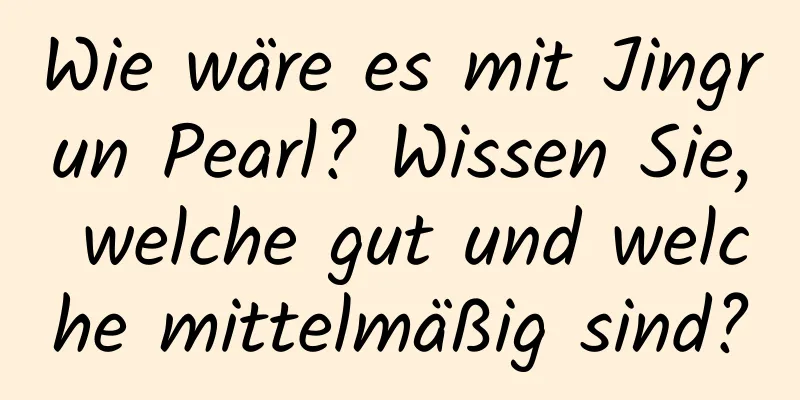 Wie wäre es mit Jingrun Pearl? Wissen Sie, welche gut und welche mittelmäßig sind?