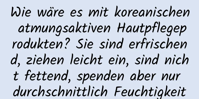 Wie wäre es mit koreanischen atmungsaktiven Hautpflegeprodukten? Sie sind erfrischend, ziehen leicht ein, sind nicht fettend, spenden aber nur durchschnittlich Feuchtigkeit
