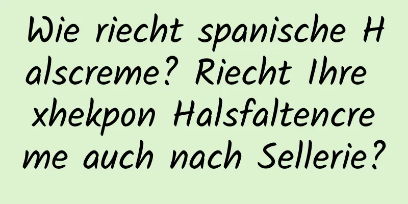 Wie riecht spanische Halscreme? Riecht Ihre xhekpon Halsfaltencreme auch nach Sellerie?