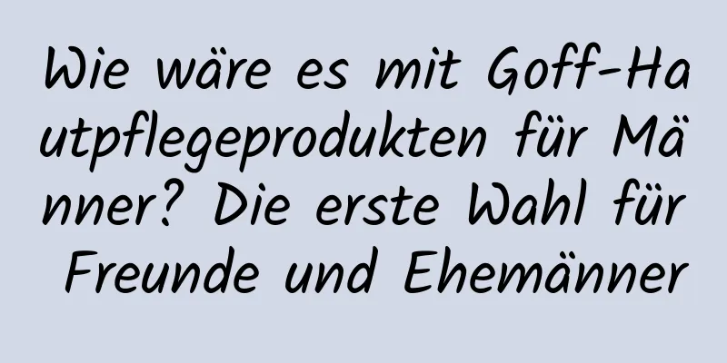 Wie wäre es mit Goff-Hautpflegeprodukten für Männer? Die erste Wahl für Freunde und Ehemänner
