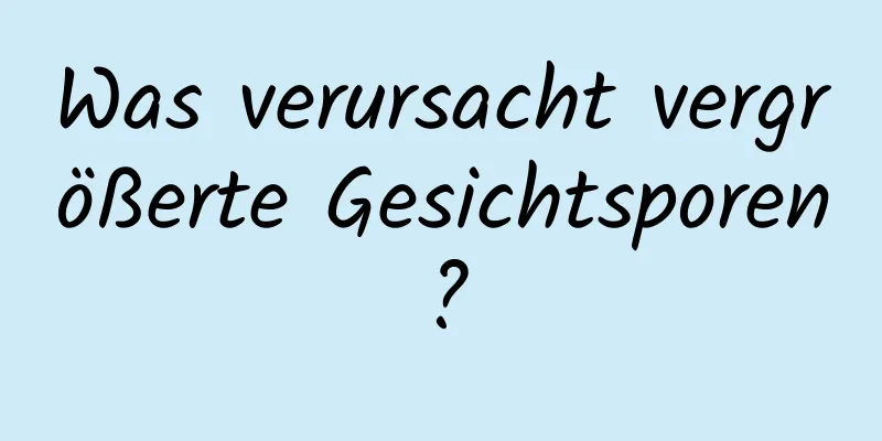 Was verursacht vergrößerte Gesichtsporen?