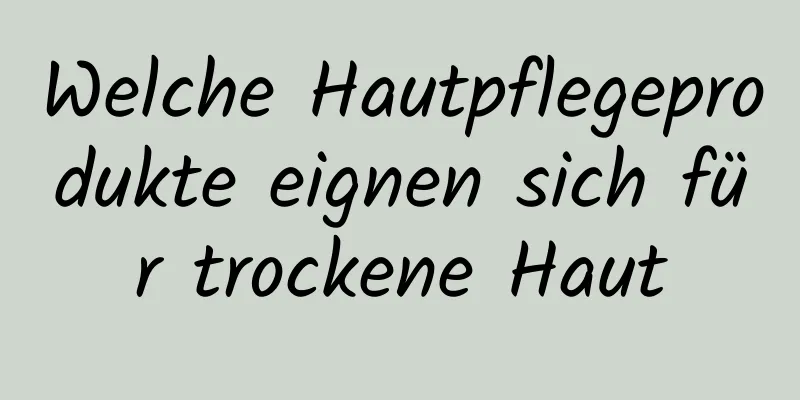 Welche Hautpflegeprodukte eignen sich für trockene Haut