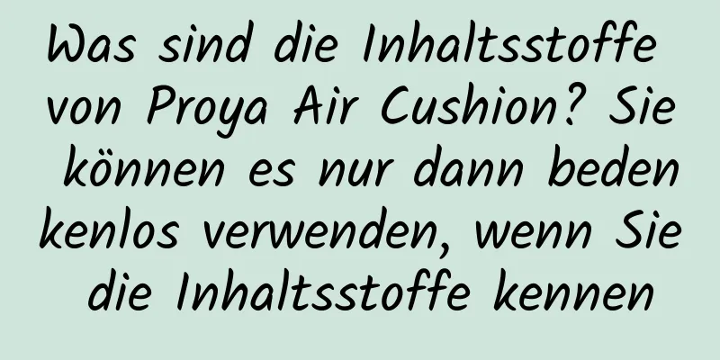 Was sind die Inhaltsstoffe von Proya Air Cushion? Sie können es nur dann bedenkenlos verwenden, wenn Sie die Inhaltsstoffe kennen