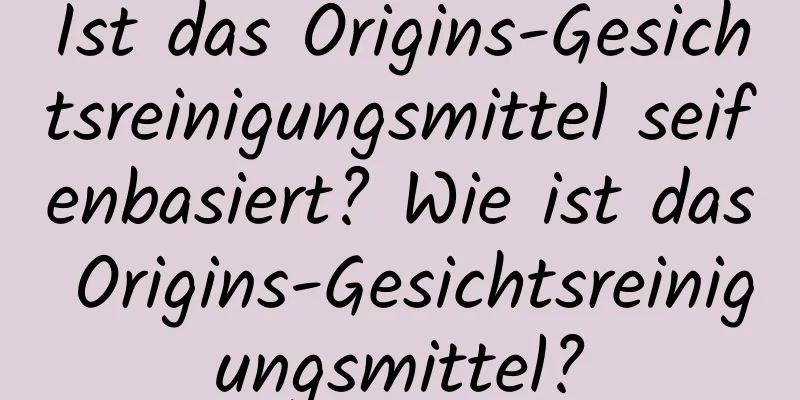 Ist das Origins-Gesichtsreinigungsmittel seifenbasiert? Wie ist das Origins-Gesichtsreinigungsmittel?