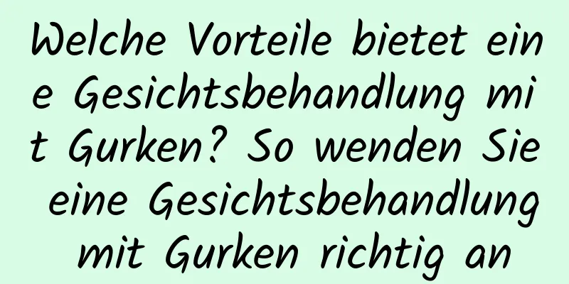 Welche Vorteile bietet eine Gesichtsbehandlung mit Gurken? So wenden Sie eine Gesichtsbehandlung mit Gurken richtig an
