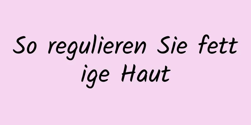So regulieren Sie fettige Haut
