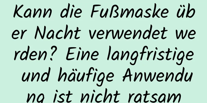 Kann die Fußmaske über Nacht verwendet werden? Eine langfristige und häufige Anwendung ist nicht ratsam