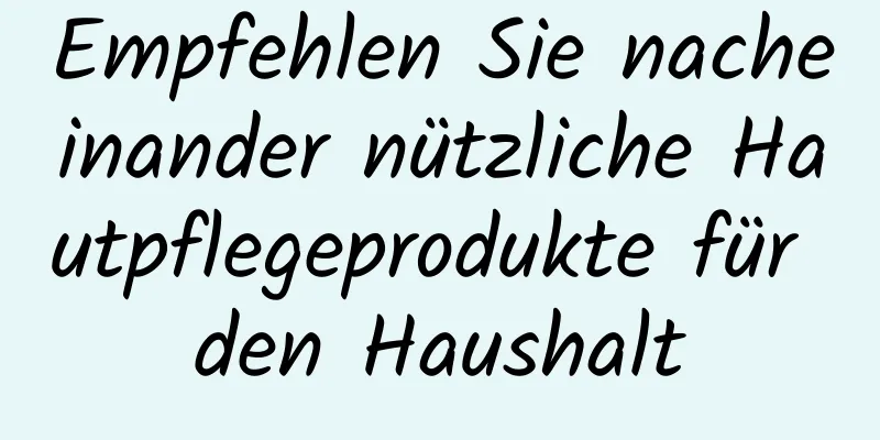 Empfehlen Sie nacheinander nützliche Hautpflegeprodukte für den Haushalt