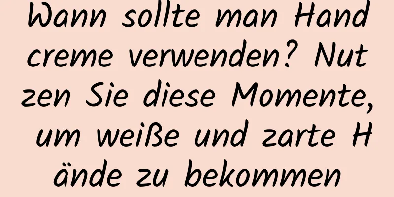 Wann sollte man Handcreme verwenden? Nutzen Sie diese Momente, um weiße und zarte Hände zu bekommen