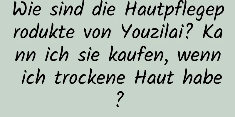Wie sind die Hautpflegeprodukte von Youzilai? Kann ich sie kaufen, wenn ich trockene Haut habe?