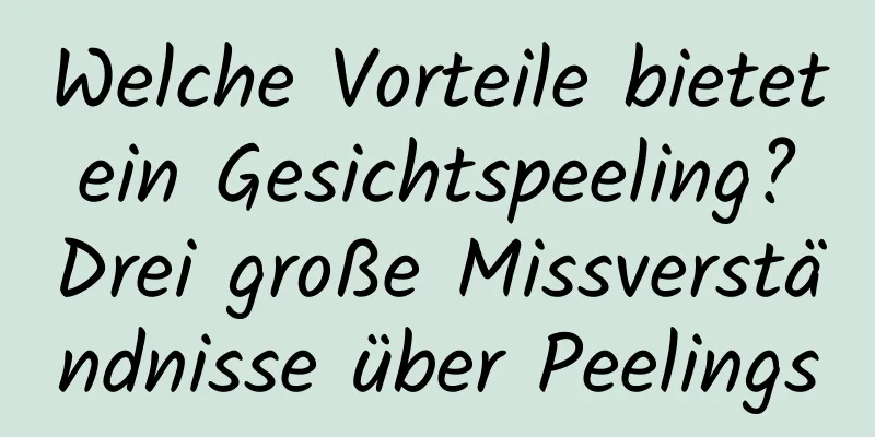 Welche Vorteile bietet ein Gesichtspeeling? Drei große Missverständnisse über Peelings