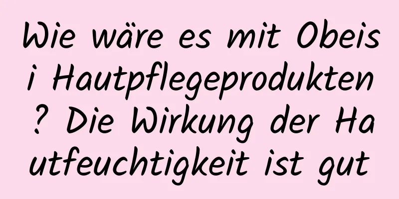 Wie wäre es mit Obeisi Hautpflegeprodukten? Die Wirkung der Hautfeuchtigkeit ist gut