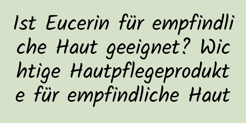Ist Eucerin für empfindliche Haut geeignet? Wichtige Hautpflegeprodukte für empfindliche Haut
