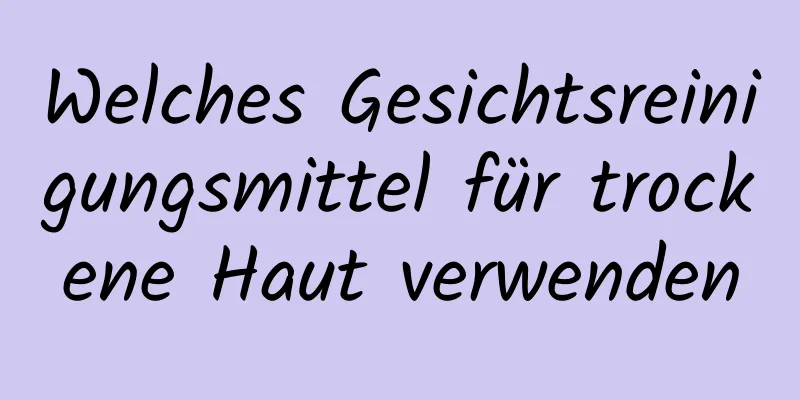 Welches Gesichtsreinigungsmittel für trockene Haut verwenden
