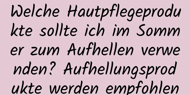 Welche Hautpflegeprodukte sollte ich im Sommer zum Aufhellen verwenden? Aufhellungsprodukte werden empfohlen