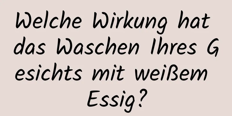 Welche Wirkung hat das Waschen Ihres Gesichts mit weißem Essig?
