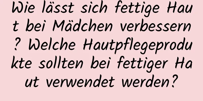 Wie lässt sich fettige Haut bei Mädchen verbessern? Welche Hautpflegeprodukte sollten bei fettiger Haut verwendet werden?