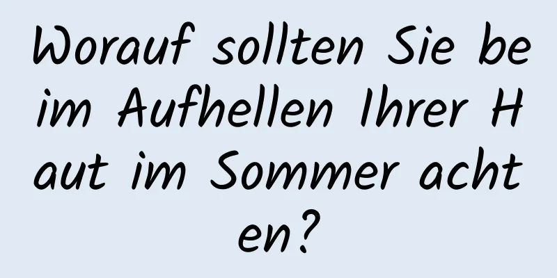 Worauf sollten Sie beim Aufhellen Ihrer Haut im Sommer achten?