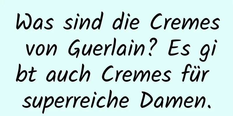 Was sind die Cremes von Guerlain? Es gibt auch Cremes für superreiche Damen.