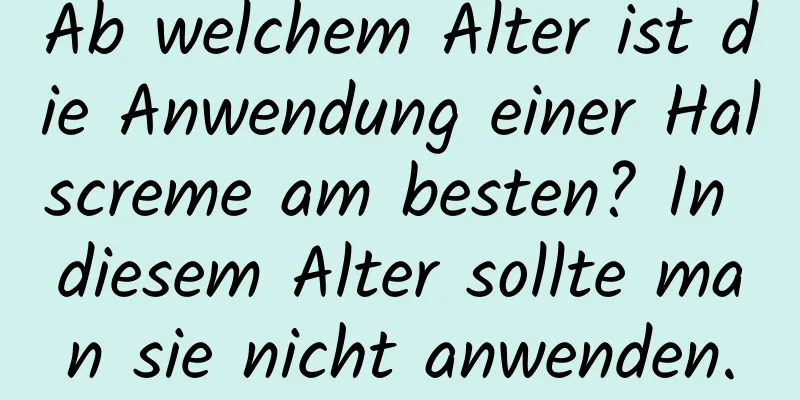Ab welchem ​​Alter ist die Anwendung einer Halscreme am besten? In diesem Alter sollte man sie nicht anwenden.