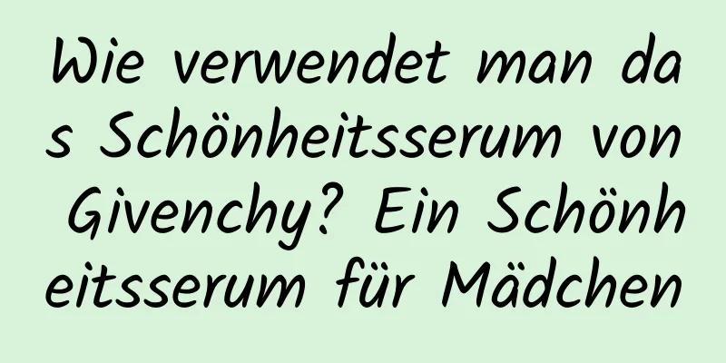 Wie verwendet man das Schönheitsserum von Givenchy? Ein Schönheitsserum für Mädchen