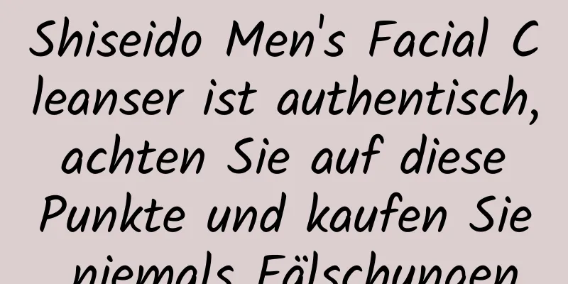 Shiseido Men's Facial Cleanser ist authentisch, achten Sie auf diese Punkte und kaufen Sie niemals Fälschungen