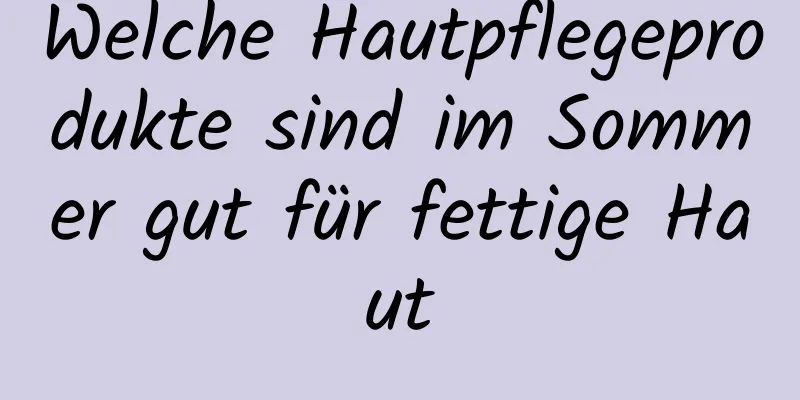 Welche Hautpflegeprodukte sind im Sommer gut für fettige Haut