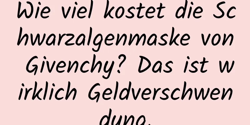Wie viel kostet die Schwarzalgenmaske von Givenchy? Das ist wirklich Geldverschwendung.
