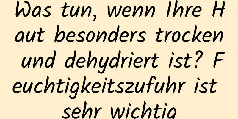 Was tun, wenn Ihre Haut besonders trocken und dehydriert ist? Feuchtigkeitszufuhr ist sehr wichtig
