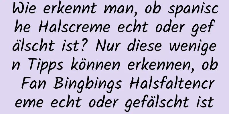 Wie erkennt man, ob spanische Halscreme echt oder gefälscht ist? Nur diese wenigen Tipps können erkennen, ob Fan Bingbings Halsfaltencreme echt oder gefälscht ist