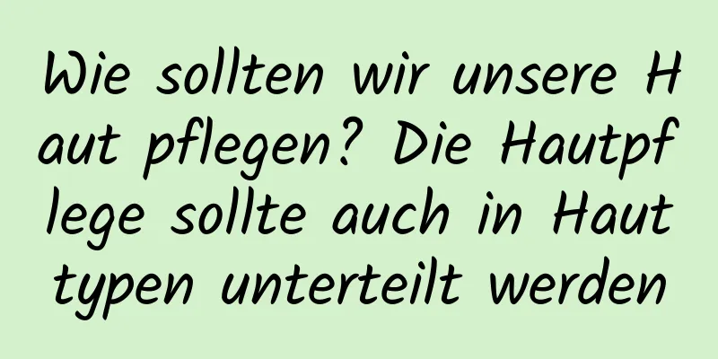 Wie sollten wir unsere Haut pflegen? Die Hautpflege sollte auch in Hauttypen unterteilt werden