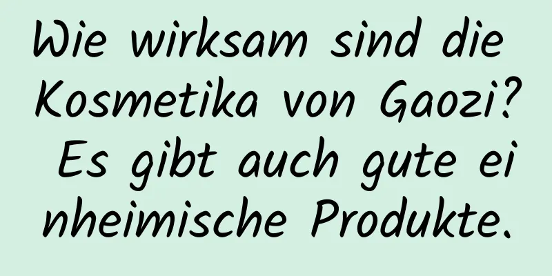 Wie wirksam sind die Kosmetika von Gaozi? Es gibt auch gute einheimische Produkte.