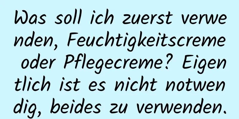 Was soll ich zuerst verwenden, Feuchtigkeitscreme oder Pflegecreme? Eigentlich ist es nicht notwendig, beides zu verwenden.