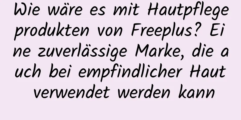Wie wäre es mit Hautpflegeprodukten von Freeplus? Eine zuverlässige Marke, die auch bei empfindlicher Haut verwendet werden kann