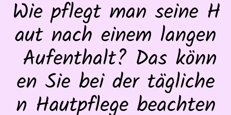 Wie pflegt man seine Haut nach einem langen Aufenthalt? Das können Sie bei der täglichen Hautpflege beachten