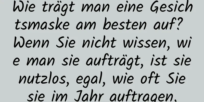 Wie trägt man eine Gesichtsmaske am besten auf? Wenn Sie nicht wissen, wie man sie aufträgt, ist sie nutzlos, egal, wie oft Sie sie im Jahr auftragen.