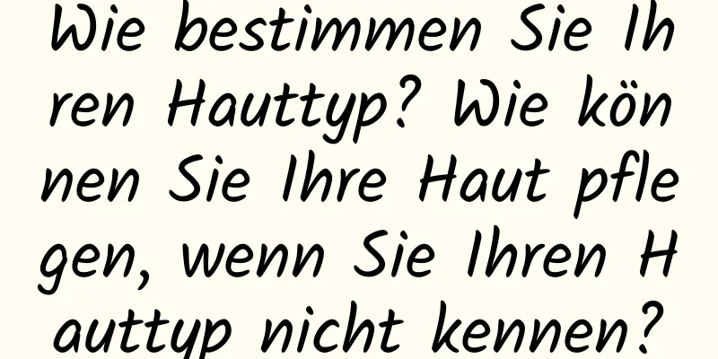 Wie bestimmen Sie Ihren Hauttyp? Wie können Sie Ihre Haut pflegen, wenn Sie Ihren Hauttyp nicht kennen?