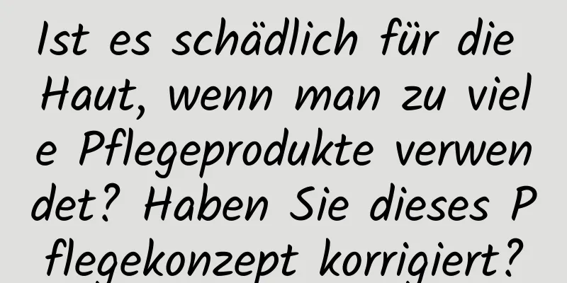 Ist es schädlich für die Haut, wenn man zu viele Pflegeprodukte verwendet? Haben Sie dieses Pflegekonzept korrigiert?