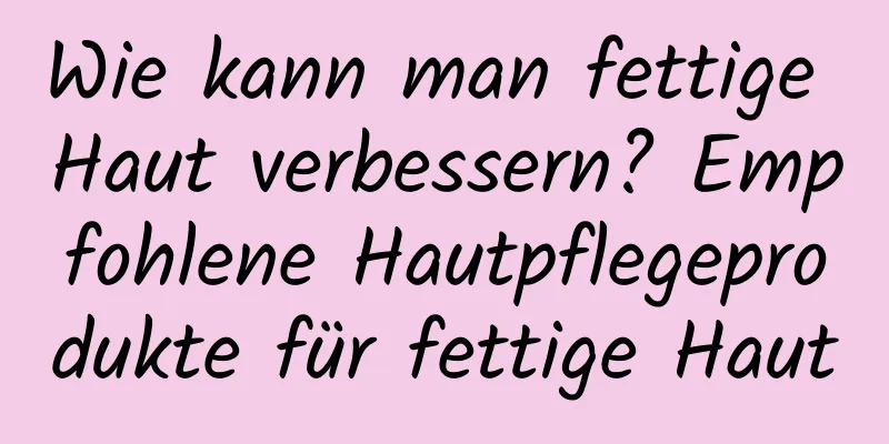 Wie kann man fettige Haut verbessern? Empfohlene Hautpflegeprodukte für fettige Haut