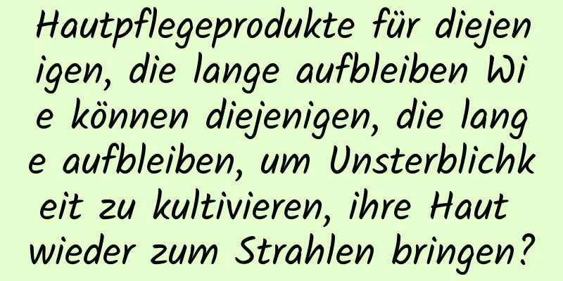 Hautpflegeprodukte für diejenigen, die lange aufbleiben Wie können diejenigen, die lange aufbleiben, um Unsterblichkeit zu kultivieren, ihre Haut wieder zum Strahlen bringen?
