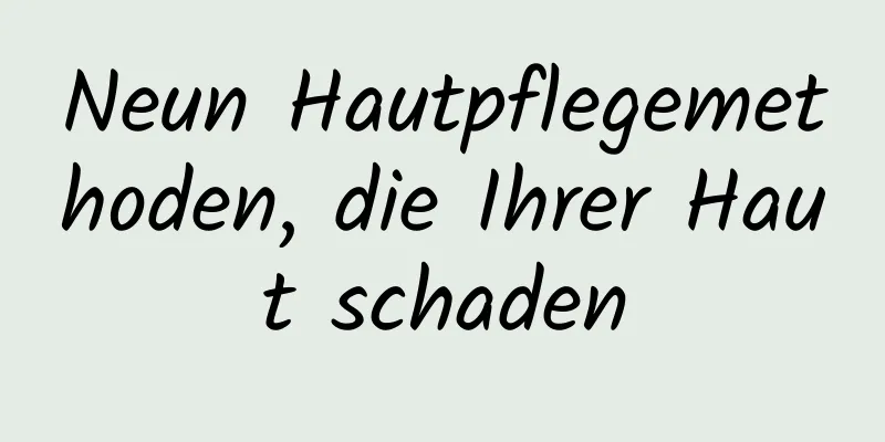 Neun Hautpflegemethoden, die Ihrer Haut schaden