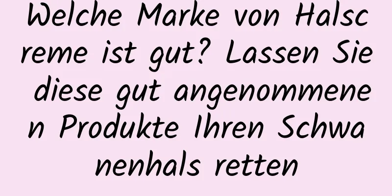 Welche Marke von Halscreme ist gut? Lassen Sie diese gut angenommenen Produkte Ihren Schwanenhals retten