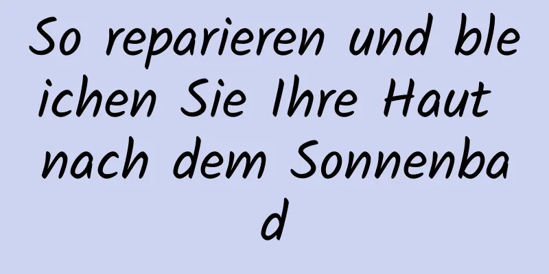 So reparieren und bleichen Sie Ihre Haut nach dem Sonnenbad