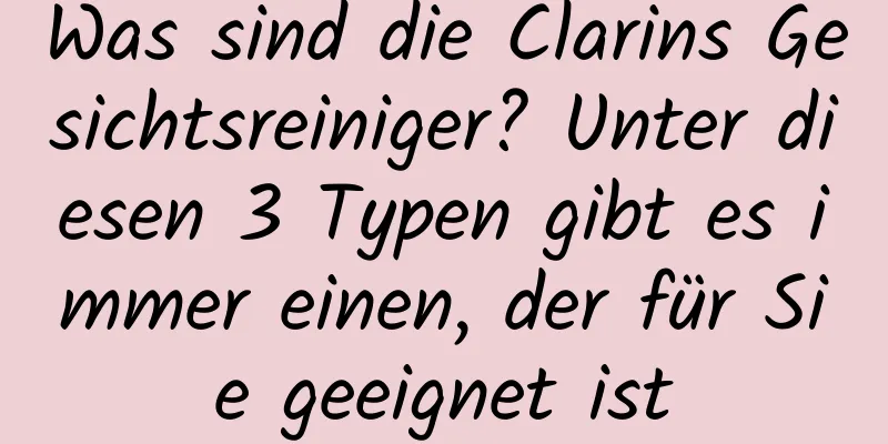 Was sind die Clarins Gesichtsreiniger? Unter diesen 3 Typen gibt es immer einen, der für Sie geeignet ist