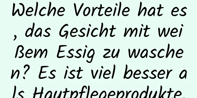 Welche Vorteile hat es, das Gesicht mit weißem Essig zu waschen? Es ist viel besser als Hautpflegeprodukte.