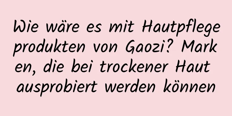 Wie wäre es mit Hautpflegeprodukten von Gaozi? Marken, die bei trockener Haut ausprobiert werden können