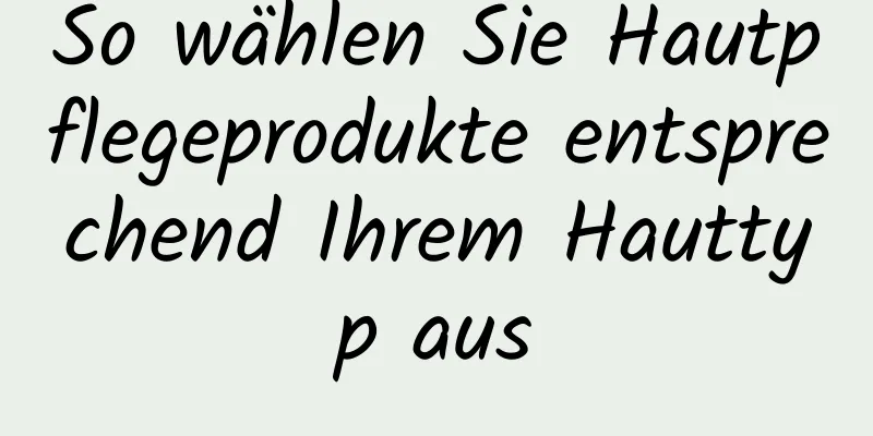 So wählen Sie Hautpflegeprodukte entsprechend Ihrem Hauttyp aus