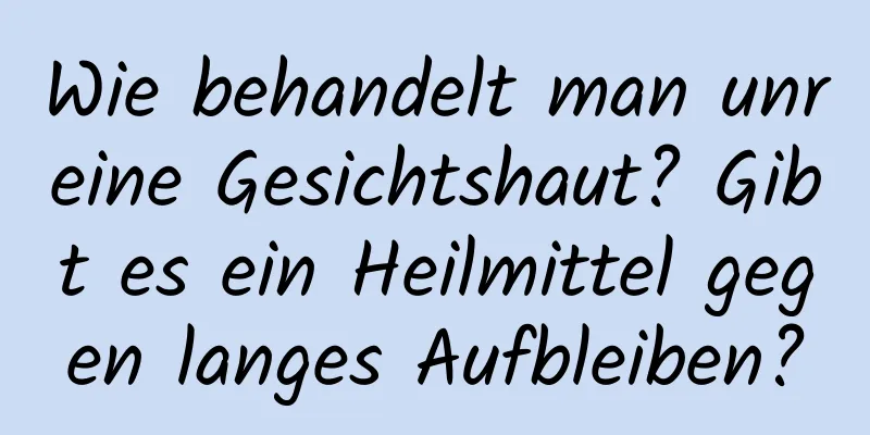 Wie behandelt man unreine Gesichtshaut? Gibt es ein Heilmittel gegen langes Aufbleiben?